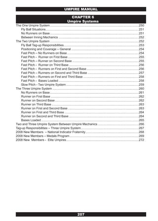 UMPIRE MANUAL

                                                       CHAPTER 6
                                                      Umpire Systems
The One Umpire System ........................................................................................................250
   Fly Ball Situations .............................................................................................................251
   No Runners on Base ........................................................................................................251
   Between Inning Mechanics ..............................................................................................252
The Two Umpire System ........................................................................................................252
   Fly Ball Tag-up Responsibilities........................................................................................253
   Positioning and Coverage – General ...............................................................................254
   Fast Pitch – No Runners on Base ....................................................................................254
   Fast Pitch - Runner on First Base ...................................................................................255
   Fast Pitch – Runner on Second Base ..............................................................................255
   Fast Pitch - Runner on Third Base ..................................................................................256
   Fast Pitch - Runners on First and Second Base .............................................................256
   Fast Pitch – Runners on Second and Third Base ............................................................257
   Fast Pitch – Runners on First and Third Base .................................................................258
   Fast Pitch - Bases Loaded ..............................................................................................258
   Slow Pitch - Two Umpire System .....................................................................................259
The Three Umpire System .....................................................................................................260
   No Runners on Base ........................................................................................................261
   Runner on First Base .......................................................................................................262
   Runner on Second Base ..................................................................................................262
   Runner on Third Base ......................................................................................................263
   Runner on First and Second Base ...................................................................................263
   Runner on First and Third Base .......................................................................................264
   Runner on Second and Third Base ..................................................................................264
   Bases Loaded ..................................................................................................................265
Two and Three Umpire System Between Umpire Mechanics ................................................266
Tag-up Responsibilities – Three Umpire System....................................................................267
2008 New Members – National Indicator Fraternity ..............................................................268
2008 New Members – Medals Program .................................................................................269
2008 New Members - Elite Umpires .....................................................................................272




                                                                207
 