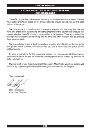 UMPIRE MANUAL

                LETTER FROM THE ExECUTIvE DIRECTOR
                          RON RADIGONDA


   The ASA Umpire Manual is one of the many publications that the Amateur Softball
Association (ASA) produces on an annual basis to ensure its umpires are the best
trained in the world.

   We have made a committment to our umpire program and sincerely feel that we
have one of the most outstanding officiating programs in the country. It's because the
people who join the ASA umpire program strive to be the best. They accomplish this
through their dedication and training and the time and effort they put into developing
their umpiring skills.

  We are certainly proud of the thousands of umpires who officiate our tournaments
and games each summer. We realize that you are a very important piece of this
softball puzzle.

   In your preparations for the upcoming season, we encourage all ASA umpires
to use this manual as well as the other umpiring publications offered by the ASA to
better yourselves.

  My best to all of you throughout the 2009 season. May this be your best season yet
and it is my hope that you accomplish each goal you have set for the year.



  Yours in softball,




  Ron Radigonda
  Executive Director




                                        208
 