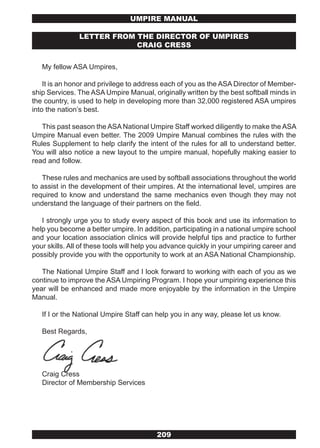 UMPIRE MANUAL

               LETTER FROM THE DIRECTOR OF UMPIRES
                           CRAIG CRESS


   My fellow ASA Umpires,

    It is an honor and privilege to address each of you as the ASA Director of Member-
ship Services. The ASA Umpire Manual, originally written by the best softball minds in
the country, is used to help in developing more than 32,000 registered ASA umpires
into the nation’s best.

   This past season the ASA National Umpire Staff worked diligently to make the ASA
Umpire Manual even better. The 2009 Umpire Manual combines the rules with the
Rules Supplement to help clarify the intent of the rules for all to understand better.
You will also notice a new layout to the umpire manual, hopefully making easier to
read and follow.

   These rules and mechanics are used by softball associations throughout the world
to assist in the development of their umpires. At the international level, umpires are
required to know and understand the same mechanics even though they may not
understand the language of their partners on the field.

   I strongly urge you to study every aspect of this book and use its information to
help you become a better umpire. In addition, participating in a national umpire school
and your location association clinics will provide helpful tips and practice to further
your skills. All of these tools will help you advance quickly in your umpiring career and
possibly provide you with the opportunity to work at an ASA National Championship.

   The National Umpire Staff and I look forward to working with each of you as we
continue to improve the ASA Umpiring Program. I hope your umpiring experience this
year will be enhanced and made more enjoyable by the information in the Umpire
Manual.

   If I or the National Umpire Staff can help you in any way, please let us know.

   Best Regards,




   Craig Cress
   Director of Membership Services




                                          209
 