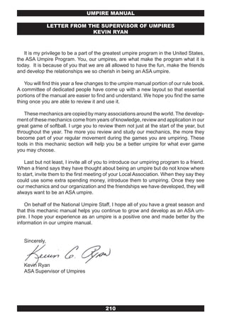 UMPIRE MANUAL

                LETTER FROM THE SUPERvISOR OF UMPIRES
                             kEvIN RYAN



   It is my privilege to be a part of the greatest umpire program in the United States,
the ASA Umpire Program. You, our umpires, are what make the program what it is
today. It is because of you that we are all allowed to have the fun, make the friends
and develop the relationships we so cherish in being an ASA umpire.

    You will find this year a few changes to the umpire manual portion of our rule book.
A committee of dedicated people have come up with a new layout so that essential
portions of the manual are easier to find and understand. We hope you find the same
thing once you are able to review it and use it.

   These mechanics are copied by many associations around the world. The develop-
ment of these mechanics come from years of knowledge, review and application in our
great game of softball. I urge you to review them not just at the start of the year, but
throughout the year. The more you review and study our mechanics, the more they
become part of your regular movement during the games you are umpiring. These
tools in this mechanic section will help you be a better umpire for what ever game
you may choose.

    Last but not least, I invite all of you to introduce our umpiring program to a friend.
When a friend says they have thought about being an umpire but do not know where
to start, invite them to the first meeting of your Local Association. When they say they
could use some extra spending money, introduce them to umpiring. Once they see
our mechanics and our organization and the friendships we have developed, they will
always want to be an ASA umpire.

    On behalf of the National Umpire Staff, I hope all of you have a great season and
that this mechanic manual helps you continue to grow and develop as an ASA um-
pire. I hope your experience as an umpire is a positive one and made better by the
information in our umpire manual.


   Sincerely,



   Kevin Ryan
   ASA Supervisor of Umpires




                                          210
 