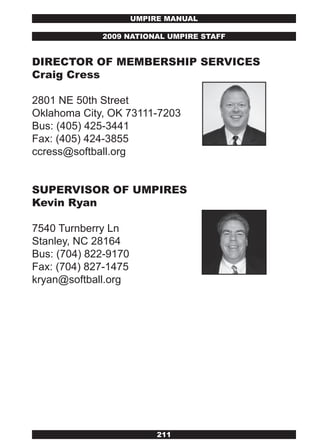 UMPIRE MANUAL

             2009 NATIONAL UMPIRE STAFF


DIRECTOR OF MEMBERSHIP SERvICES
Craig Cress

2801 NE 50th Street
Oklahoma City, OK 73111-7203
Bus: (405) 425-3441
Fax: (405) 424-3855
ccress@softball.org


SUPERvISOR OF UMPIRES
kevin Ryan

7540 Turnberry Ln
Stanley, NC 28164
Bus: (704) 822-9170
Fax: (704) 827-1475
kryan@softball.org




                           211
 