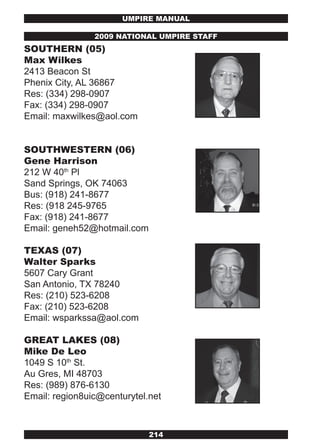 UMPIRE MANUAL

                2009 NATIONAL UMPIRE STAFF
SOUTHERN (05)
Max wilkes
2413 Beacon St
Phenix City, AL 36867
Res: (334) 298-0907
Fax: (334) 298-0907
Email: maxwilkes@aol.com


SOUTHwESTERN (06)
Gene Harrison
212 W 40th Pl
Sand Springs, OK 74063
Bus: (918) 241-8677
Res: (918 245-9765
Fax: (918) 241-8677
Email: geneh52@hotmail.com

TExAS (07)
walter Sparks
5607 Cary Grant
San Antonio, TX 78240
Res: (210) 523-6208
Fax: (210) 523-6208
Email: wsparkssa@aol.com

GREAT LAkES (08)
Mike De Leo
1049 S 10th St.
Au Gres, MI 48703
Res: (989) 876-6130
Email: region8uic@centurytel.net



                             214
 