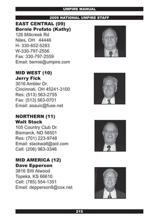 UMPIRE MANUAL

               2009 NATIONAL UMPIRE STAFF
EAST CENTRAL (09)
Bernie Profato (kathy)
126 Millcreek Rd
Niles, OH 44446
H- 330-652-5283
W-330-797-2556
Fax: 330-797-2559
Email: bernie@umpire.com

MID wEST (10)
jerry Fick
3016 Ambler Dr.
Cincinnati, OH 45241-3100
Res: (513) 563-2755
Fax: (513) 563-0701
Email: asauic@fuse.net

NORTHERN (11)
walt Stack
105 Country Club Dr.
Bismarck, ND 58501
Res: (701) 223-9748
Email: stackwalt@aol.com
Cell: (206) 963-3346

MID AMERICA (12)
Dave Epperson
3816 SW Atwood
Topeka, KS 66610
Cell: (785) 554-1351
Email: depperson8@cox.net




                            215
 