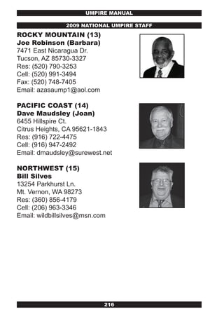 UMPIRE MANUAL

                2009 NATIONAL UMPIRE STAFF
ROCkY MOUNTAIN (13)
joe Robinson (Barbara)
7471 East Nicaragua Dr.
Tucson, AZ 85730-3327
Res: (520) 790-3253
Cell: (520) 991-3494
Fax: (520) 748-7405
Email: azasaump1@aol.com

PACIFIC COAST (14)
Dave Maudsley (joan)
6455 Hillspire Ct.
Citrus Heights, CA 95621-1843
Res: (916) 722-4475
Cell: (916) 947-2492
Email: dmaudsley@surewest.net

NORTHwEST (15)
Bill Silves
13254 Parkhurst Ln.
Mt. Vernon, WA 98273
Res: (360) 856-4179
Cell: (206) 963-3346
Email: wildbillsilves@msn.com




                            216
 