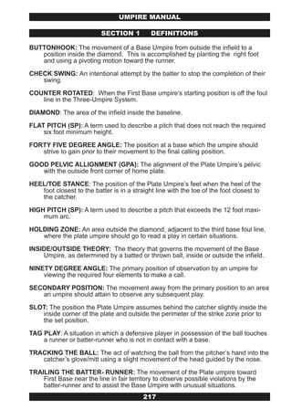 UMPIRE MANUAL

                           SECTION 1         DEFINITIONS

BUTTONHOOK: The movement of a Base Umpire from outside the infield to a
   position inside the diamond. This is accomplished by planting the right foot
   and using a pivoting motion toward the runner.

CHECK SWING: An intentional attempt by the batter to stop the completion of their
   swing.

COUNTER ROTATED: When the First Base umpire’s starting position is off the foul
   line in the Three-Umpire System.

DIAMOND: The area of the infield inside the baseline.

FLAT PITCH (SP): A term used to describe a pitch that does not reach the required
    six foot minimum height.

FORTY FIVE DEGREE ANGLE: The position at a base which the umpire should
   strive to gain prior to their movement to the final calling position.

GOOD PELVIC ALLIGNMENT (GPA): The alignment of the Plate Umpire’s pelvic
   with the outside front corner of home plate.

HEEL/TOE STANCE: The position of the Plate Umpire’s feet when the heel of the
   foot closest to the batter is in a straight line with the toe of the foot closest to
   the catcher.

HIGH PITCH (SP): A term used to describe a pitch that exceeds the 12 foot maxi-
    mum arc.

HOLDING ZONE: An area outside the diamond, adjacent to the third base foul line,
   where the plate umpire should go to read a play in certain situations.

INSIDE/OUTSIDE THEORY: The theory that governs the movement of the Base
    Umpire, as determined by a batted or thrown ball, inside or outside the infield.

NINETY DEGREE ANGLE: The primary position of observation by an umpire for
    viewing the required four elements to make a call.

SECONDARY POSITION: The movement away from the primary position to an area
   an umpire should attain to observe any subsequent play.

SLOT: The position the Plate Umpire assumes behind the catcher slightly inside the
   inside corner of the plate and outside the perimeter of the strike zone prior to
   the set position.

TAG PLAY: A situation in which a defensive player in possession of the ball touches
    a runner or batter-runner who is not in contact with a base.

TRACKING THE BALL: The act of watching the ball from the pitcher’s hand into the
   catcher’s glove/mitt using a slight movement of the head guided by the nose.

TRAILING THE BATTER- RUNNER: The movement of the Plate umpire toward
    First Base near the line in fair territory to observe possible violations by the
    batter-runner and to assist the Base Umpire with unusual situations.
                                          217
 