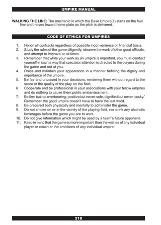 UMPIRE MANUAL


WALKING THE LINE: The mechanic in which the Base Umpire(s) starts on the foul
   line and moves toward home plate as the pitch is delivered.


                      CODE OF ETHICS FOR UMPIRES

  1.  Honor all contracts regardless of possible inconvenience or financial basis.
  2.  Study the rules of the game diligently, observe the work of other good officials,
      and attempt to improve at all times.
  3. Remember that while your work as an umpire is important, you must conduct
      yourself in such a way that spectator attention is directed to the players during
      the game and not at you.
  4. Dress and maintain your appearance in a manner befitting the dignity and
      importance of the umpire.
  5. Be fair and unbiased in your decisions, rendering them without regard to the
      score or the quality of the play on the field.
  6. Cooperate and be professional in your associations with your fellow umpires
      and do nothing to cause them public embarrassment.
  7. Be firm but not overbearing; positive but never rude; dignified but never ‘cocky.’
      Remember the good umpire doesn’t have to have the last word.
  8. Be prepared both physically and mentally to administer the game.
  9. Do not smoke on or in the vicinity of the playing field, nor drink any alcoholic
      beverages before the game you are to work.
  10. Do not give information which might be used by a team’s future opponent.
  11. Keep in mind that the game is more important than the wishes of any individual
      player or coach or the ambitions of any individual umpire.




                                        218
 