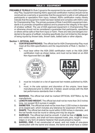 RULE 3 - EQUIPMENT

PREAMBLE TO RULE 3: Rule 3 governs the equipment to be used in ASA Champion-
   ship Play. Equipment bearing ASA’s approved certification mark(s) should not be
   construed as a warranty or guarantee that the equipment is safe or will safeguard
   participants or spectators from injury. Instead, ASA’s certification marks merely
   indicate that the equipment model has been tested and complies with ASA’s rules
   for Championship Play. The primary purpose of Rule 3 and ASA’s equipment stan-
   dards is to promote competitive balance and to preserve the integrity of the sport
   of amateur softball. The use of ASA approved equipment in Championship Play
   or otherwise should not be considered a guarantee that participants, spectators
   or others will be safe or free from injury or harm. There are risks and dangers inci-




                                                                                            Rule 3, Section 1
   dental to the game of softball, including specifically (but not limited to) the danger
   of being injured by thrown bats, thrown balls, batted balls or other objects.

Section 1. OFFICIAL BAT.
     A. CERTIFIED/APPROVED. The official bat for ASA Championship Play must
         meet all the ASA specifications and the requirements of Rule 3, Section 1,
         and:
         1. must bear either the ASA 2000 certification mark or the ASA 2004
              certification mark as shown below, and must not be listed on an ASA
              Non Approved Bat List; and




          2.    must be included on a list of approved bat models published by ASA;
                or
          3.    must, in the sole opinion and discretion of the umpire, have been
                manufactured prior to 2000 and, if tested, would comply with the ASA
                bat performance standards then in effect.

     B.   MARKING. The official bat shall be marked OFFICIAL SOFTBALL by the
          manufacturer.
     C.   LENGTH AND WEIGHT. The official bat shall not be more than 34.0 inches
          long, nor exceed 38.0 ounces in weight.
     D.   DIAMETER. The official bat shall not be more than 2.250 inches in diameter
          at its largest part, which includes any tolerance for expansion of the bat.
     E.   SHAPE. The official bat shall be round within 0.050 inches in diameter, and
          the bat handle must be round or oblong and may be angular.
     F.   SURFACE. The official bat shall be smooth. It shall be free of dents, burrs
          and visible cracks, and shall not have exposed rivets, pins, rough or sharp
          edges or any form of exterior fastener that would present a hazard.
     G.   BARREL END. If not constructed of wood, and not made of one-piece
          construction with the barrel end closed, the barrel end shall have a rubber

                                          39
 