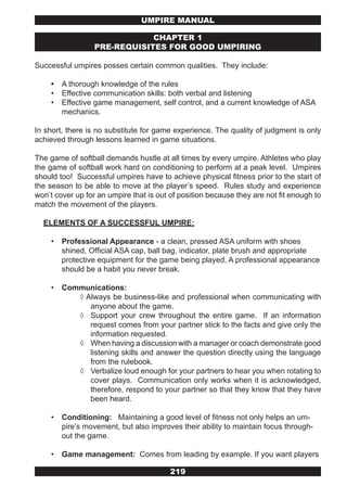 UMPIRE MANUAL

                              CHAPTER 1
                  PRE-REQUISITES FOR GOOD UMPIRING

Successful umpires posses certain common qualities. They include:

    •   A thorough knowledge of the rules
    •   Effective communication skills: both verbal and listening
    •   Effective game management, self control, and a current knowledge of ASA
        mechanics.

In short, there is no substitute for game experience. The quality of judgment is only
achieved through lessons learned in game situations.

The game of softball demands hustle at all times by every umpire. Athletes who play
the game of softball work hard on conditioning to perform at a peak level. Umpires
should too! Successful umpires have to achieve physical fitness prior to the start of
the season to be able to move at the player’s speed. Rules study and experience
won’t cover up for an umpire that is out of position because they are not fit enough to
match the movement of the players.

  ELEMENTS OF A SUCCESSFUL UMPIRE:

    •   Professional Appearance - a clean, pressed ASA uniform with shoes
        shined, Official ASA cap, ball bag, indicator, plate brush and appropriate
        protective equipment for the game being played. A professional appearance
        should be a habit you never break.

    •   Communications:
           ◊ Always be business-like and professional when communicating with
              anyone about the game.
           ◊ Support your crew throughout the entire game. If an information
              request comes from your partner stick to the facts and give only the
              information requested.
           ◊ When having a discussion with a manager or coach demonstrate good
              listening skills and answer the question directly using the language
              from the rulebook.
           ◊ Verbalize loud enough for your partners to hear you when rotating to
              cover plays. Communication only works when it is acknowledged,
              therefore, respond to your partner so that they know that they have
              been heard.

    •   Conditioning: Maintaining a good level of fitness not only helps an um-
        pire’s movement, but also improves their ability to maintain focus through-
        out the game.

    •   Game management: Comes from leading by example. If you want players

                                         219
 