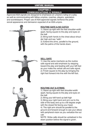 UMPIRE MANUAL

                                   CHAPTER 2
                     COMMUNICATIONS & SIGNALS
Approved ASA signals are designed to emphasize an umpire’s ruling on a play
as well as communicating with fellow umpires, coaches, players, spectators
and scorekeepers. Proper use of ASA approved signals reinforce the profe
sional appearance and demeanor expected of an ASA umpire.

                                    ROUTINE SAFE & NO CATCH
                                    1) Stand up-right with the feet shoulder-width
                                    apart, facing square to the play and eyes on
                                    the ball
                                    2) Bring both hands to the chest about shoul-
                                    der high and say “safe”.
                                    3) Extend the arms, parallel to the ground,
                                    with the palms of the hands down.




                                    SELL SAFE
                                    1) Use the same mechanic as the routine
                                    safe signal and add emphasis by stepping
                                    toward the play and leading with your left foot
                                    as your make the verbal call and safe signal.
                                    2) Finish square to the play by bringing the
                                    right foot forward into line with the left foot.




                                    ROUTINE OUT & STRIKE
                                    1) Stand up-right with feet shoulder-width
                                    apart, facing square to the play and eyes on
                                    the ball
                                    2) Bring your left hand up belt high
                                    3) Bring your right hand and arm out to the
                                    side of the body and up to a 90 degree angle
                                    with the closed fist facing your head.
                                    4) The right arm should be parallel to the
                                    ground and forward enough to see your elbow
                                    with peripheral vision as you verbalize the out
                                    call.
                                    NOTE: Strike calls should be verbalized in the
                                    down position before the signal is given.

                                      222
 