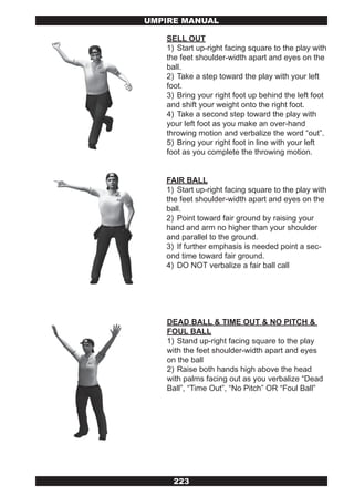 UMPIRE MANUAL

   SELL OUT
   1) Start up-right facing square to the play with
   the feet shoulder-width apart and eyes on the
   ball.
   2) Take a step toward the play with your left
   foot.
   3) Bring your right foot up behind the left foot
   and shift your weight onto the right foot.
   4) Take a second step toward the play with
   your left foot as you make an over-hand
   throwing motion and verbalize the word “out”.
   5) Bring your right foot in line with your left
   foot as you complete the throwing motion.


   FAIR BALL
   1) Start up-right facing square to the play with
   the feet shoulder-width apart and eyes on the
   ball.
   2) Point toward fair ground by raising your
   hand and arm no higher than your shoulder
   and parallel to the ground.
   3) If further emphasis is needed point a sec-
   ond time toward fair ground.
   4) DO NOT verbalize a fair ball call




   DEAD BALL & TIME OUT & NO PITCH &
   FOUL BALL
   1) Stand up-right facing square to the play
   with the feet shoulder-width apart and eyes
   on the ball
   2) Raise both hands high above the head
   with palms facing out as you verbalize “Dead
   Ball”, “Time Out”, “No Pitch” OR “Foul Ball”




     223
 
