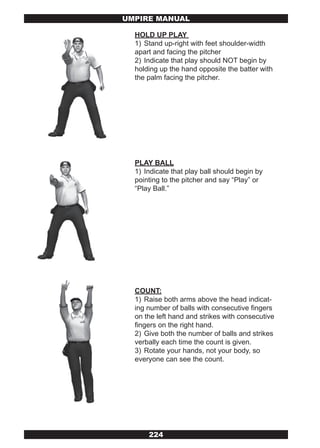 UMPIRE MANUAL

  HOLD UP PLAY
  1) Stand up-right with feet shoulder-width
  apart and facing the pitcher
  2) Indicate that play should NOT begin by
  holding up the hand opposite the batter with
  the palm facing the pitcher.




  PLAY BALL
  1) Indicate that play ball should begin by
  pointing to the pitcher and say “Play” or
  “Play Ball.”




  COUNT:
  1) Raise both arms above the head indicat-
  ing number of balls with consecutive fingers
  on the left hand and strikes with consecutive
  fingers on the right hand.
  2) Give both the number of balls and strikes
  verbally each time the count is given.
  3) Rotate your hands, not your body, so
  everyone can see the count.




      224
 