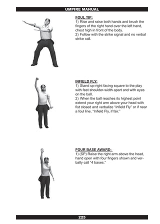 UMPIRE MANUAL

   FOUL TIP:
   1) Rise and raise both hands and brush the
   fingers of the right hand over the left hand,
   chest high in front of the body.
   2) Follow with the strike signal and no verbal
   strike call.




   INFIELD FLY:
   1) Stand up-right facing square to the play
   with feet shoulder-width apart and with eyes
   on the ball.
   2) When the ball reaches its highest point
   extend your right arm above your head with
   fist closed and verbalize “Infield Fly” or if near
   a foul line, “Infield Fly, if fair.”




   FOUR BASE AWARD:
   1) (SP) Raise the right arm above the head,
   hand open with four fingers shown and ver-
   bally call “4 bases.”




     225
 