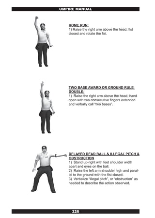 UMPIRE MANUAL



   HOME RUN:
   1) Raise the right arm above the head, fist
   closed and rotate the fist.




   TWO BASE AWARD OR GROUND RULE
   DOUBLE:
   1) Raise the right arm above the head, hand
   open with two consecutive fingers extended
   and verbally call “two bases”.




   DELAYED DEAD BALL & ILLEGAL PITCH &
   OBSTRUCTION
   1) Stand up-right with feet shoulder width
   apart and eyes on the ball.
   2) Raise the left arm shoulder high and paral-
   lel to the ground with the fist closed.
   3) Verbalize “illegal pitch”, or “obstruction” as
   needed to describe the action observed.




     226
 