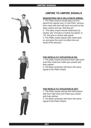 UMPIRE MANUAL


      UMPIRE TO UMPIRE SIGNALS
   REQUESTING HELP ON A CHECK SWING
   1. The Plate Umpire should step out from
   behind the catcher and, in Fast Pitch, remove
   their mask with their left hand and point to the
   base umpire and say “Did they go”
   2.. The base umpire should respond(s) by
   saying “yes” and give a routine out signal, or
   “no” and give a routine safe signal.
   3. The Plate umpire places their mask back
   on and gives the count to reflect the end
   result of the decision.




   THE INFIELD FLY SITUATION IS ON:
   1. The plate umpire should put their right hand
   over their chest and make eye contact with
   their partner
   2. The Base Umpire(s) will return the same
   signal to the Plate Umpire




   THE INFIELD FLY SITUATION IS OFF:
   1. The Plate umpire will tap their left forearm
   with their right hand and make eye contact
   with their partner.
   2. The Base Umpire(s) will return the same
   signal to the Plate Umpire.




     227
 