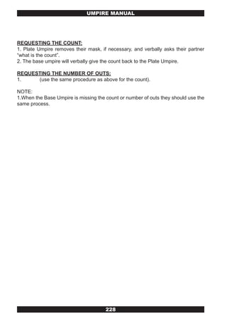 UMPIRE MANUAL




REQUESTING THE COUNT:
1. Plate Umpire removes their mask, if necessary, and verbally asks their partner
“what is the count”.
2. The base umpire will verbally give the count back to the Plate Umpire.

REQUESTING THE NUMBER OF OUTS:
1.    (use the same procedure as above for the count).

NOTE:
1.When the Base Umpire is missing the count or number of outs they should use the
same process.




                                      228
 