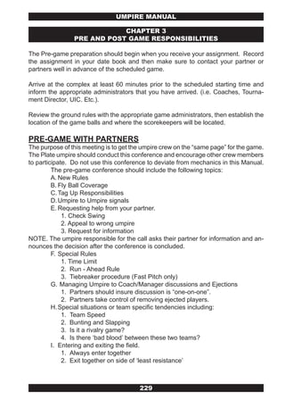UMPIRE MANUAL

                            CHAPTER 3
                PRE AND POST GAME RESPONSIBILITIES

The Pre-game preparation should begin when you receive your assignment. Record
the assignment in your date book and then make sure to contact your partner or
partners well in advance of the scheduled game.

Arrive at the complex at least 60 minutes prior to the scheduled starting time and
inform the appropriate administrators that you have arrived. (i.e. Coaches, Tourna-
ment Director, UIC. Etc.).

Review the ground rules with the appropriate game administrators, then establish the
location of the game balls and where the scorekeepers will be located.

PRE-GAME WITH PARTNERS
The purpose of this meeting is to get the umpire crew on the “same page” for the game.
The Plate umpire should conduct this conference and encourage other crew members
to participate. Do not use this conference to deviate from mechanics in this Manual.
         The pre-game conference should include the following topics:
         A. New Rules
         B. Fly Ball Coverage
         C. Tag Up Responsibilities
         D. Umpire to Umpire signals
         E. Requesting help from your partner.
             1. Check Swing
             2. Appeal to wrong umpire
             3. Request for information
NOTE. The umpire responsible for the call asks their partner for information and an-
nounces the decision after the conference is concluded.
         F. Special Rules
             1. Time Limit
             2. Run - Ahead Rule
             3. Tiebreaker procedure (Fast Pitch only)
         G. Managing Umpire to Coach/Manager discussions and Ejections
             1. Partners should insure discussion is “one-on-one”.
             2. Partners take control of removing ejected players.
         H. Special situations or team specific tendencies including:
             1. Team Speed
             2. Bunting and Slapping
             3. Is it a rivalry game?
             4. Is there ‘bad blood’ between these two teams?
         I. Entering and exiting the field.
             1. Always enter together
             2. Exit together on side of ‘least resistance’



                                        229
 