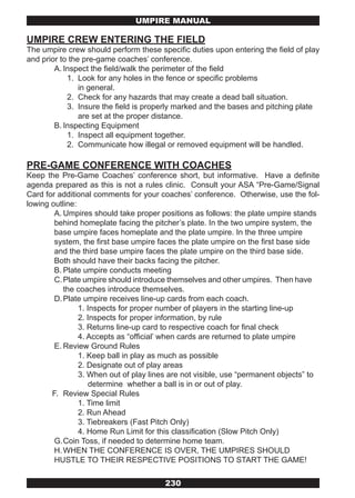 UMPIRE MANUAL

UMPIRE CREW ENTERING THE FIELD
The umpire crew should perform these specific duties upon entering the field of play
and prior to the pre-game coaches’ conference.
        A. Inspect the field/walk the perimeter of the field
            1. Look for any holes in the fence or specific problems
                in general.
            2. Check for any hazards that may create a dead ball situation.
            3. Insure the field is properly marked and the bases and pitching plate
                are set at the proper distance.
        B. Inspecting Equipment
            1. Inspect all equipment together.
            2. Communicate how illegal or removed equipment will be handled.

PRE-GAME CONFERENCE WITH COACHES
Keep the Pre-Game Coaches’ conference short, but informative. Have a definite
agenda prepared as this is not a rules clinic. Consult your ASA “Pre-Game/Signal
Card for additional comments for your coaches’ conference. Otherwise, use the fol-
lowing outline:
        A. Umpires should take proper positions as follows: the plate umpire stands
        behind homeplate facing the pitcher’s plate. In the two umpire system, the
        base umpire faces homeplate and the plate umpire. In the three umpire
        system, the first base umpire faces the plate umpire on the first base side
        and the third base umpire faces the plate umpire on the third base side.
        Both should have their backs facing the pitcher.
        B. Plate umpire conducts meeting
        C. Plate umpire should introduce themselves and other umpires. Then have
           the coaches introduce themselves.
        D. Plate umpire receives line-up cards from each coach.
                1. Inspects for proper number of players in the starting line-up
                2. Inspects for proper information, by rule
                3. Returns line-up card to respective coach for final check
                4. Accepts as “official’ when cards are returned to plate umpire
        E. Review Ground Rules
                1. Keep ball in play as much as possible
                2. Designate out of play areas
                3. When out of play lines are not visible, use “permanent objects” to
                   determine whether a ball is in or out of play.
       F. Review Special Rules
                1. Time limit
                2. Run Ahead
                3. Tiebreakers (Fast Pitch Only)
                4. Home Run Limit for this classification (Slow Pitch Only)
        G. Coin Toss, if needed to determine home team.
        H. WHEN THE CONFERENCE IS OVER, THE UMPIRES SHOULD
        HUSTLE TO THEIR RESPECTIVE POSITIONS TO START THE GAME!

                                        230
 