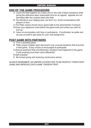 UMPIRE MANUAL

END OF THE GAME PROCEDURE
   A. Leave the field together as a team and on the side of least resistance while
      giving the defensive team reasonable time for an appeal. Appeals are not
      permitted after the umpires leave the field.
   B. Go directly to your staging area, but don’t run. Avoid conversations with
      players or fans.
   C.The Plate umpire should return game balls to the administrator if present.
   D.Know your departure route before the game ends and where you want to
      end up.
   E. Have no conversation with fans or participants. If confronted, be polite and
      excuse yourself to get ready for your next assignment.

POST GAME WITH PARTNERS
   A. Find a secluded place.
   B Plate umpire initiates open discussion over unusual situations that occurred
      in that game. Every umpire is encouraged to participate.
   C.Discuss pertinent Rule and Mechanic situations that happened in the game.
      Could anything have been done differently?
   D.Self evaluate!
   E. Be honest giving and receiving constructive advice.

ALWAYS REMEMBER, AN UMPIRE IS EXPECTED TO BE PERFECT THEIR FIRST
GAME AND IMPROVE EACH GAME THEREAFTER!!!




                                      231
 