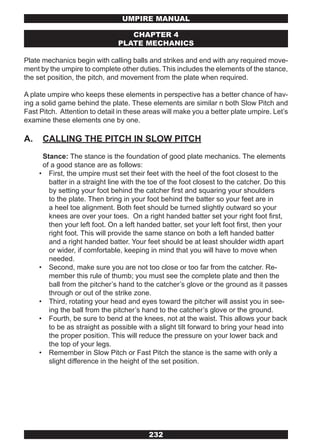 UMPIRE MANUAL

                                   CHAPTER 4
                                PLATE MECHANICS

Plate mechanics begin with calling balls and strikes and end with any required move-
ment by the umpire to complete other duties. This includes the elements of the stance,
the set position, the pitch, and movement from the plate when required.

A plate umpire who keeps these elements in perspective has a better chance of hav-
ing a solid game behind the plate. These elements are similar n both Slow Pitch and
Fast Pitch. Attention to detail in these areas will make you a better plate umpire. Let’s
examine these elements one by one.

A.    CALLING THE PITCH IN SLOW PITCH
      Stance: The stance is the foundation of good plate mechanics. The elements
      of a good stance are as follows:
     • First, the umpire must set their feet with the heel of the foot closest to the
        batter in a straight line with the toe of the foot closest to the catcher. Do this
        by setting your foot behind the catcher first and squaring your shoulders
        to the plate. Then bring in your foot behind the batter so your feet are in
        a heel toe alignment. Both feet should be turned slightly outward so your
        knees are over your toes. On a right handed batter set your right foot first,
        then your left foot. On a left handed batter, set your left foot first, then your
        right foot. This will provide the same stance on both a left handed batter
        and a right handed batter. Your feet should be at least shoulder width apart
        or wider, if comfortable, keeping in mind that you will have to move when
        needed.
     • Second, make sure you are not too close or too far from the catcher. Re-
        member this rule of thumb; you must see the complete plate and then the
        ball from the pitcher’s hand to the catcher’s glove or the ground as it passes
        through or out of the strike zone.
     • Third, rotating your head and eyes toward the pitcher will assist you in see-
        ing the ball from the pitcher’s hand to the catcher’s glove or the ground.
     • Fourth, be sure to bend at the knees, not at the waist. This allows your back
        to be as straight as possible with a slight tilt forward to bring your head into
        the proper position. This will reduce the pressure on your lower back and
        the top of your legs.
     • Remember in Slow Pitch or Fast Pitch the stance is the same with only a
        slight difference in the height of the set position.




                                          232
 