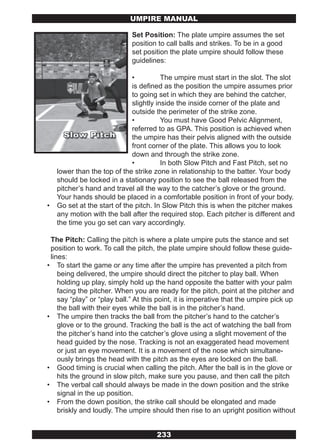 UMPIRE MANUAL

                             Set Position: The plate umpire assumes the set
                             position to call balls and strikes. To be in a good
                             set position the plate umpire should follow these
                             guidelines:

                              •          The umpire must start in the slot. The slot
                              is defined as the position the umpire assumes prior
                              to going set in which they are behind the catcher,
                              slightly inside the inside corner of the plate and
                              outside the perimeter of the strike zone.
                              •          You must have Good Pelvic Alignment,
                              referred to as GPA. This position is achieved when
                              the umpire has their pelvis aligned with the outside
                              front corner of the plate. This allows you to look
                              down and through the strike zone.
                              •          In both Slow Pitch and Fast Pitch, set no
    lower than the top of the strike zone in relationship to the batter. Your body
    should be locked in a stationary position to see the ball released from the
    pitcher’s hand and travel all the way to the catcher’s glove or the ground.
    Your hands should be placed in a comfortable position in front of your body.
•   Go set at the start of the pitch. In Slow Pitch this is when the pitcher makes
    any motion with the ball after the required stop. Each pitcher is different and
    the time you go set can vary accordingly.

 The Pitch: Calling the pitch is where a plate umpire puts the stance and set
 position to work. To call the pitch, the plate umpire should follow these guide-
 lines:
• To start the game or any time after the umpire has prevented a pitch from
    being delivered, the umpire should direct the pitcher to play ball. When
    holding up play, simply hold up the hand opposite the batter with your palm
    facing the pitcher. When you are ready for the pitch, point at the pitcher and
    say “play” or “play ball.” At this point, it is imperative that the umpire pick up
    the ball with their eyes while the ball is in the pitcher’s hand.
• The umpire then tracks the ball from the pitcher’s hand to the catcher’s
    glove or to the ground. Tracking the ball is the act of watching the ball from
    the pitcher’s hand into the catcher’s glove using a slight movement of the
    head guided by the nose. Tracking is not an exaggerated head movement
    or just an eye movement. It is a movement of the nose which simultane-
    ously brings the head with the pitch as the eyes are locked on the ball.
• Good timing is crucial when calling the pitch. After the ball is in the glove or
    hits the ground in slow pitch, make sure you pause, and then call the pitch
• The verbal call should always be made in the down position and the strike
    signal in the up position.
• From the down position, the strike call should be elongated and made
    briskly and loudly. The umpire should then rise to an upright position without


                                      233
 