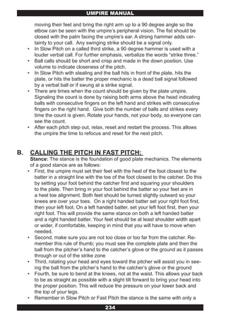 UMPIRE MANUAL

          moving their feet and bring the right arm up to a 90 degree angle so the
          elbow can be seen with the umpire’s peripheral vision. The fist should be
          closed with the palm facing the umpire’s ear. A strong hammer adds cer-
          tainty to your call. Any swinging strike should be a signal only.
     •    In Slow Pitch on a called third strike, a 90 degree hammer is used with a
          louder verbal call. For further emphasis, verbalize the words “strike three.”
     •    Ball calls should be short and crisp and made in the down position. Use
          volume to indicate closeness of the pitch.
     •    In Slow Pitch with stealing and the ball hits in front of the plate, hits the
          plate, or hits the batter the proper mechanic is a dead ball signal followed
          by a verbal ball or if swung at a strike signal.
     •    There are times when the count should be given by the plate umpire.
          Signaling the count is done by raising both arms above the head indicating
          balls with consecutive fingers on the left hand and strikes with consecutive
          fingers on the right hand. Give both the number of balls and strikes every
          time the count is given. Rotate your hands, not your body, so everyone can
          see the count.
     •    After each pitch step out, relax, reset and restart the process. This allows
          the umpire the time to refocus and reset for the next pitch.


B.       CALLING THE PITCH IN FAST PITCH:
      Stance: The stance is the foundation of good plate mechanics. The elements
      of a good stance are as follows:
     • First, the umpire must set their feet with the heel of the foot closest to the
        batter in a straight line with the toe of the foot closest to the catcher. Do this
        by setting your foot behind the catcher first and squaring your shoulders
        to the plate. Then bring in your foot behind the batter so your feet are in
        a heel toe alignment. Both feet should be turned slightly outward so your
        knees are over your toes. On a right handed batter set your right foot first,
        then your left foot. On a left handed batter, set your left foot first, then your
        right foot. This will provide the same stance on both a left handed batter
        and a right handed batter. Your feet should be at least shoulder width apart
        or wider, if comfortable, keeping in mind that you will have to move when
        needed.
     • Second, make sure you are not too close or too far from the catcher. Re-
        member this rule of thumb; you must see the complete plate and then the
        ball from the pitcher’s hand to the catcher’s glove or the ground as it passes
        through or out of the strike zone
     • Third, rotating your head and eyes toward the pitcher will assist you in see-
        ing the ball from the pitcher’s hand to the catcher’s glove or the ground
     • Fourth, be sure to bend at the knees, not at the waist. This allows your back
        to be as straight as possible with a slight tilt forward to bring your head into
        the proper position. This will reduce the pressure on your lower back and
        the top of your legs.
     • Remember in Slow Pitch or Fast Pitch the stance is the same with only a
                                          234
 