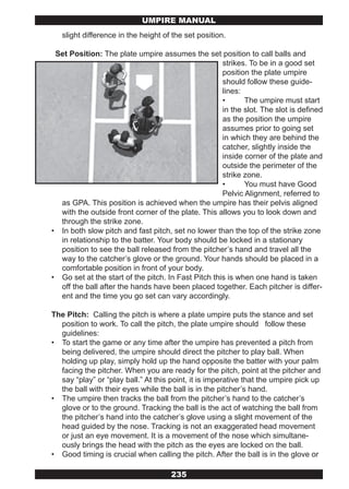 UMPIRE MANUAL
   slight difference in the height of the set position.

 Set Position: The plate umpire assumes the set position to call balls and
                                                     strikes. To be in a good set
                                                     position the plate umpire
                                                     should follow these guide-
                                                     lines:
                                                     •      The umpire must start
                                                     in the slot. The slot is defined
                                                     as the position the umpire
                                                     assumes prior to going set
                                                     in which they are behind the
                                                     catcher, slightly inside the
                                                     inside corner of the plate and
                                                     outside the perimeter of the
                                                     strike zone.
                                                     •      You must have Good
                                                     Pelvic Alignment, referred to
  as GPA. This position is achieved when the umpire has their pelvis aligned
  with the outside front corner of the plate. This allows you to look down and
  through the strike zone.
• In both slow pitch and fast pitch, set no lower than the top of the strike zone
  in relationship to the batter. Your body should be locked in a stationary
  position to see the ball released from the pitcher’s hand and travel all the
  way to the catcher’s glove or the ground. Your hands should be placed in a
  comfortable position in front of your body.
• Go set at the start of the pitch. In Fast Pitch this is when one hand is taken
  off the ball after the hands have been placed together. Each pitcher is differ-
  ent and the time you go set can vary accordingly.

The Pitch: Calling the pitch is where a plate umpire puts the stance and set
  position to work. To call the pitch, the plate umpire should follow these
  guidelines:
• To start the game or any time after the umpire has prevented a pitch from
  being delivered, the umpire should direct the pitcher to play ball. When
  holding up play, simply hold up the hand opposite the batter with your palm
  facing the pitcher. When you are ready for the pitch, point at the pitcher and
  say “play” or “play ball.” At this point, it is imperative that the umpire pick up
  the ball with their eyes while the ball is in the pitcher’s hand.
• The umpire then tracks the ball from the pitcher’s hand to the catcher’s
  glove or to the ground. Tracking the ball is the act of watching the ball from
  the pitcher’s hand into the catcher’s glove using a slight movement of the
  head guided by the nose. Tracking is not an exaggerated head movement
  or just an eye movement. It is a movement of the nose which simultane-
  ously brings the head with the pitch as the eyes are locked on the ball.
• Good timing is crucial when calling the pitch. After the ball is in the glove or

                                     235
 
