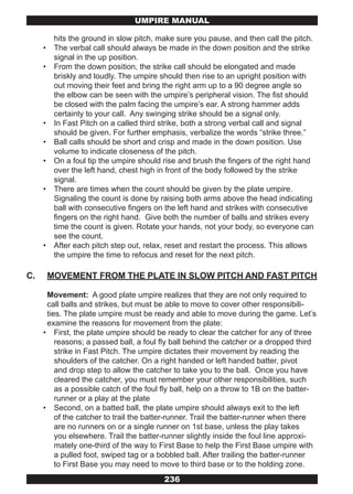UMPIRE MANUAL

          hits the ground in slow pitch, make sure you pause, and then call the pitch.
     •    The verbal call should always be made in the down position and the strike
          signal in the up position.
     •    From the down position, the strike call should be elongated and made
          briskly and loudly. The umpire should then rise to an upright position with
          out moving their feet and bring the right arm up to a 90 degree angle so
          the elbow can be seen with the umpire’s peripheral vision. The fist should
          be closed with the palm facing the umpire’s ear. A strong hammer adds
          certainty to your call. Any swinging strike should be a signal only.
     •    In Fast Pitch on a called third strike, both a strong verbal call and signal
          should be given. For further emphasis, verbalize the words “strike three.”
     •    Ball calls should be short and crisp and made in the down position. Use
          volume to indicate closeness of the pitch.
     •    On a foul tip the umpire should rise and brush the fingers of the right hand
          over the left hand, chest high in front of the body followed by the strike
          signal.
     •    There are times when the count should be given by the plate umpire.
          Signaling the count is done by raising both arms above the head indicating
          ball with consecutive fingers on the left hand and strikes with consecutive
          fingers on the right hand. Give both the number of balls and strikes every
          time the count is given. Rotate your hands, not your body, so everyone can
          see the count.
     •    After each pitch step out, relax, reset and restart the process. This allows
          the umpire the time to refocus and reset for the next pitch.

C.       MOVEMENT FROM THE PLATE IN SLOW PITCH AND FAST PITCH

      Movement: A good plate umpire realizes that they are not only required to
      call balls and strikes, but must be able to move to cover other responsibili-
      ties. The plate umpire must be ready and able to move during the game. Let’s
      examine the reasons for movement from the plate:
     • First, the plate umpire should be ready to clear the catcher for any of three
         reasons; a passed ball, a foul fly ball behind the catcher or a dropped third
         strike in Fast Pitch. The umpire dictates their movement by reading the
         shoulders of the catcher. On a right handed or left handed batter, pivot
         and drop step to allow the catcher to take you to the ball. Once you have
         cleared the catcher, you must remember your other responsibilities, such
         as a possible catch of the foul fly ball, help on a throw to 1B on the batter-
         runner or a play at the plate
     • Second, on a batted ball, the plate umpire should always exit to the left
         of the catcher to trail the batter-runner. Trail the batter-runner when there
         are no runners on or a single runner on 1st base, unless the play takes
         you elsewhere. Trail the batter-runner slightly inside the foul line approxi-
         mately one-third of the way to First Base to help the First Base umpire with
         a pulled foot, swiped tag or a bobbled ball. After trailing the batter-runner
         to First Base you may need to move to third base or to the holding zone.
                                          236
 