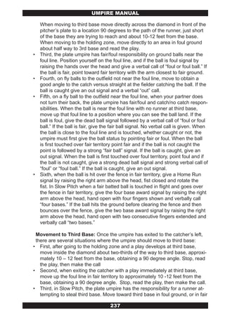 UMPIRE MANUAL

    When moving to third base move directly across the diamond in front of the
    pitcher’s plate to a location 90 degrees to the path of the runner, just short
    of the base they are trying to reach and about 10-12 feet from the base.
    When moving to the holding zone, move directly to an area in foul ground
    about half way to 3rd base and read the play.
•   Third, the plate umpire has fair/foul responsibility on ground balls near the
    foul line. Position yourself on the foul line, and if the ball is foul signal by
    raising the hands over the head and give a verbal call of “foul or foul ball.” If
    the ball is fair, point toward fair territory with the arm closest to fair ground.
•   Fourth, on fly balls to the outfield not near the foul line, move to obtain a
    good angle to the catch versus straight at the fielder catching the ball. If the
    ball is caught give an out signal and a verbal “out” call.
•   Fifth, on a fly ball to the outfield near the foul line, when your partner does
    not turn their back, the plate umpire has fair/foul and catch/no catch respon-
    sibilities. When the ball is near the foul line with no runner at third base,
    move up that foul line to a position where you can see the ball land. If the
    ball is foul, give the dead ball signal followed by a verbal call of “foul or foul
    ball.” If the ball is fair, give the fair ball signal. No verbal call is given. When
    the ball is close to the foul line and is touched, whether caught or not, the
    umpire must first give the ball status by pointing fair or foul. When the ball
    is first touched over fair territory point fair and if the ball is not caught the
    point is followed by a strong “fair ball” signal. If the ball is caught, give an
    out signal. When the ball is first touched over foul territory, point foul and if
    the ball is not caught, give a strong dead ball signal and strong verbal call of
    “foul” or “foul ball.” If the ball is caught, give an out signal.
•   Sixth, when the ball is hit over the fence in fair territory, give a Home Run
    signal by raising the right arm above the head, fist closed and rotate the
    fist. In Slow Pitch when a fair batted ball is touched in flight and goes over
    the fence in fair territory, give the four base award signal by raising the right
    arm above the head, hand open with four fingers shown and verbally call
    “four bases.” If the ball hits the ground before clearing the fence and then
    bounces over the fence, give the two base award signal by raising the right
    arm above the head, hand open with two consecutive fingers extended and
    verbally call “two bases.”

 Movement to Third Base: Once the umpire has exited to the catcher’s left,
 there are several situations where the umpire should move to third base:
• First, after going to the holding zone and a play develops at third base,
   move inside the diamond about two-thirds of the way to third base, approxi-
   mately 10 – 12 feet from the base, obtaining a 90 degree angle. Stop, read
   the play, then make the call
• Second, when exiting the catcher with a play immediately at third base,
   move up the foul line in fair territory to approximately 10 -12 feet from the
   base, obtaining a 90 degree angle. Stop, read the play, then make the call.
• Third, in Slow Pitch, the plate umpire has the responsibility for a runner at-
   tempting to steal third base. Move toward third base in foul ground, or in fair

                                       237
 