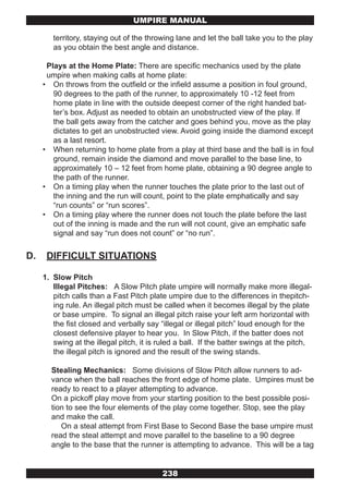 UMPIRE MANUAL

        territory, staying out of the throwing lane and let the ball take you to the play
        as you obtain the best angle and distance.

      Plays at the Home Plate: There are specific mechanics used by the plate
      umpire when making calls at home plate:
     • On throws from the outfield or the infield assume a position in foul ground,
        90 degrees to the path of the runner, to approximately 10 -12 feet from
        home plate in line with the outside deepest corner of the right handed bat-
        ter’s box. Adjust as needed to obtain an unobstructed view of the play. If
        the ball gets away from the catcher and goes behind you, move as the play
        dictates to get an unobstructed view. Avoid going inside the diamond except
        as a last resort.
     • When returning to home plate from a play at third base and the ball is in foul
        ground, remain inside the diamond and move parallel to the base line, to
        approximately 10 – 12 feet from home plate, obtaining a 90 degree angle to
        the path of the runner.
     • On a timing play when the runner touches the plate prior to the last out of
        the inning and the run will count, point to the plate emphatically and say
        “run counts” or “run scores”.
     • On a timing play where the runner does not touch the plate before the last
        out of the inning is made and the run will not count, give an emphatic safe
        signal and say “run does not count” or “no run”.


D.    DIFFICULT SITUATIONS

     1. Slow Pitch
        Illegal Pitches: A Slow Pitch plate umpire will normally make more illegal-
        pitch calls than a Fast Pitch plate umpire due to the differences in thepitch-
        ing rule. An illegal pitch must be called when it becomes illegal by the plate
        or base umpire. To signal an illegal pitch raise your left arm horizontal with
        the fist closed and verbally say “illegal or illegal pitch” loud enough for the
        closest defensive player to hear you. In Slow Pitch, if the batter does not
        swing at the illegal pitch, it is ruled a ball. If the batter swings at the pitch,
        the illegal pitch is ignored and the result of the swing stands.

       Stealing Mechanics: Some divisions of Slow Pitch allow runners to ad-
       vance when the ball reaches the front edge of home plate. Umpires must be
       ready to react to a player attempting to advance.
       On a pickoff play move from your starting position to the best possible posi-
       tion to see the four elements of the play come together. Stop, see the play
       and make the call.
          On a steal attempt from First Base to Second Base the base umpire must
       read the steal attempt and move parallel to the baseline to a 90 degree
       angle to the base that the runner is attempting to advance. This will be a tag


                                          238
 