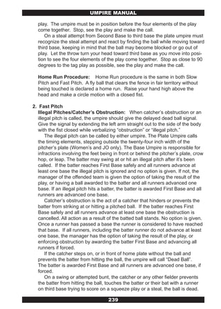 UMPIRE MANUAL

  play. The umpire must be in position before the four elements of the play
  come together. Stop, see the play and make the call.
      On a steal attempt from Second Base to third base the plate umpire must
  recognize the steal attempt and react by finding the ball while moving toward
  third base, keeping in mind that the ball may become blocked or go out of
  play. Let the throw turn your head toward third base as you move into posi-
  tion to see the four elements of the play come together. Stop as close to 90
  degrees to the tag play as possible, see the play and make the call.

  Home Run Procedure: Home Run procedure is the same in both Slow
  Pitch and Fast Pitch. A fly ball that clears the fence in fair territory without
  being touched is declared a home run. Raise your hand high above the
  head and make a circle motion with a closed fist.

2. Fast Pitch
   Illegal Pitches/Catcher’s Obstruction: When catcher’s obstruction or an
   illegal pitch is called, the umpire should give the delayed dead ball signal.
   Give the signal by extending the left arm straight out to the side of the body
   with the fist closed while verbalizing “obstruction” or “illegal pitch.”
       The illegal pitch can be called by either umpire. The Plate Umpire calls
   the timing elements, stepping outside the twenty-four inch width of the
   pitcher’s plate (Women’s and JO only). The Base Umpire is responsible for
   infractions involving the feet being in front or behind the pitcher’s plate, crow
   hop, or leap. The batter may swing at or hit an illegal pitch after it’s been
   called. If the batter reaches First Base safely and all runners advance at
   least one base the illegal pitch is ignored and no option is given. If not, the
   manager of the offended team is given the option of taking the result of the
   play, or having a ball awarded to the batter and all runners advanced one
   base. If an illegal pitch hits a batter, the batter is awarded First Base and all
   runners are advanced one base.
       Catcher’s obstruction is the act of a catcher that hinders or prevents the
   batter from striking at or hitting a pitched ball. If the batter reaches First
   Base safely and all runners advance at least one base the obstruction is
   cancelled. All action as a result of the batted ball stands. No option is given.
   Once a runner has passed a base the runner is considered to have reached
   that base. If all runners, including the batter runner do not advance at least
   one base, the manager has the option of taking the result of the play, or
   enforcing obstruction by awarding the batter First Base and advancing all
   runners if forced.
       If the catcher steps on, or in front of home plate without the ball and
   prevents the batter from hitting the ball, the umpire will call “Dead Ball”.
   The batter is awarded First Base and all runners are advanced one base, if
   forced.
       On a swing or attempted bunt, the catcher or any other fielder prevents
   the batter from hitting the ball, touches the batter or their bat with a runner
   on third base trying to score on a squeeze play or a steal, the ball is dead.

                                     239
 