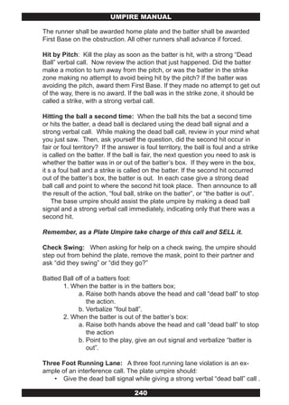 UMPIRE MANUAL

The runner shall be awarded home plate and the batter shall be awarded
First Base on the obstruction. All other runners shall advance if forced.

Hit by Pitch: Kill the play as soon as the batter is hit, with a strong “Dead
Ball” verbal call. Now review the action that just happened. Did the batter
make a motion to turn away from the pitch, or was the batter in the strike
zone making no attempt to avoid being hit by the pitch? If the batter was
avoiding the pitch, award them First Base. If they made no attempt to get out
of the way, there is no award. If the ball was in the strike zone, it should be
called a strike, with a strong verbal call.

Hitting the ball a second time: When the ball hits the bat a second time
or hits the batter, a dead ball is declared using the dead ball signal and a
strong verbal call. While making the dead ball call, review in your mind what
you just saw. Then, ask yourself the question, did the second hit occur in
fair or foul territory? If the answer is foul territory, the ball is foul and a strike
is called on the batter. If the ball is fair, the next question you need to ask is
whether the batter was in or out of the batter’s box. If they were in the box,
it s a foul ball and a strike is called on the batter. If the second hit occurred
out of the batter’s box, the batter is out. In each case give a strong dead
ball call and point to where the second hit took place. Then announce to all
the result of the action, “foul ball, strike on the batter”, or “the batter is out”.
    The base umpire should assist the plate umpire by making a dead ball
signal and a strong verbal call immediately, indicating only that there was a
second hit.

Remember, as a Plate Umpire take charge of this call and SELL it.

Check Swing: When asking for help on a check swing, the umpire should
step out from behind the plate, remove the mask, point to their partner and
ask “did they swing” or “did they go?”

Batted Ball off of a batters foot:
       1. When the batter is in the batters box;
             a. Raise both hands above the head and call “dead ball” to stop
                the action.
             b. Verbalize “foul ball”.
       2. When the batter is out of the batter’s box:
             a. Raise both hands above the head and call “dead ball” to stop
                the action
             b. Point to the play, give an out signal and verbalize “batter is
                out”.

Three Foot Running Lane: A three foot running lane violation is an ex-
ample of an interference call. The plate umpire should:
   • Give the dead ball signal while giving a strong verbal “dead ball” call .

                                    240
 