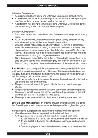 UMPIRE MANUAL


Offensive Conferences;
• An umpire should only allow one Offensive Conference per half inning.
• At the end of the conference, the umpire should notify the team participant
   that “the conference was the last one for that inning”.
• A participant that attempts to have a second Offensive Conference during
   the same inning should be removed from the game.

Defensive Conferences;
• Each team is permitted three Defensive Conferences during a seven inning
  game.
• All of the Defensive Conferences can take place during the same inning
  without removing the pitcher from the pitching position.
• Umpires should not penalize an offensive team for having a conference
  while the defensive team is having a Defensive Conference provided the
  offensive team is ready to play when the Defensive charged Conference
  is over. The same is true if the defensive team has a conference while the
  offensive team is having a charged conference.
• Once the umpire instructs the team that is charged with the conference to
  play ball, both teams must immediately play ball or be in jeopardy of a con-
  ference being charged to them and enforcement of the appropriate penalty.

Ball Rotation: According to ASA procedure the current game ball is in play
until such time as it goes out of play. However, if both game balls do not get
into play during the first half of the first inning, the pitcher in the bottom half of
the first inning must throw the unused ball.
• If both game balls have been used, the pitcher has a choice of which ball to
    use during that half of the inning.
• The pitcher cannot have both game balls for the purpose of making a
    choice.
• The pitcher may request another ball prior to the start of warm-up pitches.
• The umpire should require the pitcher to relinquish possession of the ball
    and then put a replacement ball into the game.
• The umpire has sole authority to determine if a ball is playable or not.

Line-up Card Management: In order to prevent problems during the game,
the Plate Umpire should keep an accurate line-up card throughout the game.

Here are some suggestions to help properly manage your line-up card:
• Use a line-up card holder to protect each individual line-up.
• At the pre-game conference with the coaches, inspect each card:
      1. To see that the first name, last name, number and positions are listed.
      2. To see that all substitutes have first name, last name and numbers
          listed.
      3. Count the players in the starting line-up to make sure they have the


                                      242
 
