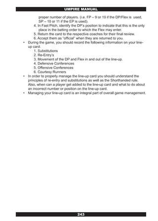 UMPIRE MANUAL

            proper number of players. (i.e. FP – 9 or 10 if the DP/Flex is used,
            SP – 10 or 11 if the EP is used).
        4. In Fast Pitch, identify the DP’s position to indicate that this is the only
            place in the batting order to which the Flex may enter.
        5. Return the card to the respective coaches for their final review.
        6. Accept them as “official” when they are returned to you.
•   During the game, you should record the following information on your line-
    up card:
        1. Substitutions
        2. Re-Entry’s
        3. Movement of the DP and Flex in and out of the line-up.
        4. Defensive Conferences
        5. Offensive Conferences
        6. Courtesy Runners
•   In order to properly manage the line-up card you should understand the
    principles of re-entry and substitutions as well as the Shorthanded rule.
    Also, when can a player get added to the line-up card and what to do about
    an incorrect number or position on the line-up card.
•   Managing your line-up card is an integral part of overall game management.




                                      243
 