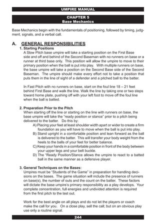 UMPIRE MANUAL

                                    CHAPTER 5
                                  Base Mechanics

Base Mechanics begin with the fundamentals of positioning, followed by timing, judg-
ment, signals, and a verbal call.

A.    GENERAL RESPONSIBILITIES
     1. Starting Positions
        A Slow Pitch base umpire will take a starting position on the First Base
        side and off and behind of the Second Baseman with no runners on base or a
        runner at third base only. This position will allow the umpire to move to their
        primary position when the ball is put into play. With multiple runners on base,
        the base umpire will take a position on the Second Base side of the Second
        Baseman. The umpire should make every effort not to take a position that
        puts them in the line of sight of a defender and a pitched ball to the batter.

       In Fast Pitch with no runners on base, start on the foul line 18 – 21 feet
       behind First Base and walk the line. Walk the line by taking one or two steps
       toward home plate, pushing off with your left foot to move off the foul line
       when the ball is batted.

     2. Preparation Prior to the Pitch
        When starting off the line or starting on the line with runners on base, the
        base umpire will take the “ready position or stance” prior to a pitch being
        delivered to the batter. Do this by:
              A) Placing your feet at least shoulder width apart or wider to create a firm
                 foundation as you will have to move when the ball is put into play.
              B) Stand upright in a comfortable position and lean forward as the ball
                 is delivered to the batter. This will transfer your body weight from the
                 heels to the balls of your feet for better balance.
              C) Keep your hands in a comfortable position in front of the body between
                 your upper legs and your belt buckle.
              D) The “Ready Position/Stance allows the umpire to react to a batted
                 ball in the same manner as a defensive player.

     3. General Techniques on the Bases:
        Umpires must be “Students of the Game” in preparation for handling deci-
        sions on the bases. The game situation will include the presence of runners
        on base(s), the number of outs and the count on the batter. These factors
        will dictate the base umpire’s primary responsibility as a play develops. Your
        complete concentration, full energies and undivided attention is required
        from the first pitch to the last out.

       Work for the best angle on all plays and do not let the players or coach
       make the call for you. On a close play, sell the call; but on an obvious play
       use only a routine signal.
                                          244
 