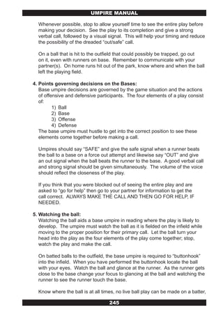 UMPIRE MANUAL

  Whenever possible, stop to allow yourself time to see the entire play before
  making your decision. See the play to its completion and give a strong
  verbal call, followed by a visual signal. This will help your timing and reduce
  the possibility of the dreaded “out/safe” call.

  On a ball that is hit to the outfield that could possibly be trapped, go out
  on it, even with runners on base. Remember to communicate with your
  partner(s). On home runs hit out of the park, know where and when the ball
  left the playing field.

4. Points governing decisions on the Bases:
   Base umpire decisions are governed by the game situation and the actions
   of offensive and defensive participants. The four elements of a play consist
   of:
          1) Ball
          2) Base
          3) Offense
          4) Defense
   The base umpire must hustle to get into the correct position to see these
   elements come together before making a call.

  Umpires should say “SAFE” and give the safe signal when a runner beats
  the ball to a base on a force out attempt and likewise say “OUT” and give
  an out signal when the ball beats the runner to the base. A good verbal call
  and strong signal should be given simultaneously. The volume of the voice
  should reflect the closeness of the play.

  If you think that you were blocked out of seeing the entire play and are
  asked to “go for help” then go to your partner for information to get the
  call correct. ALWAYS MAKE THE CALL AND THEN GO FOR HELP, IF
  NEEDED.

5. Watching the ball:
   Watching the ball aids a base umpire in reading where the play is likely to
   develop. The umpire must watch the ball as it is fielded on the infield while
   moving to the proper position for their primary call. Let the ball turn your
   head into the play as the four elements of the play come together; stop,
   watch the play and make the call.

  On batted balls to the outfield, the base umpire is required to “buttonhook”
  into the infield. When you have performed the buttonhook locate the ball
  with your eyes. Watch the ball and glance at the runner. As the runner gets
  close to the base change your focus to glancing at the ball and watching the
  runner to see the runner touch the base.

  Know where the ball is at all times, no live ball play can be made on a batter,

                                    245
 