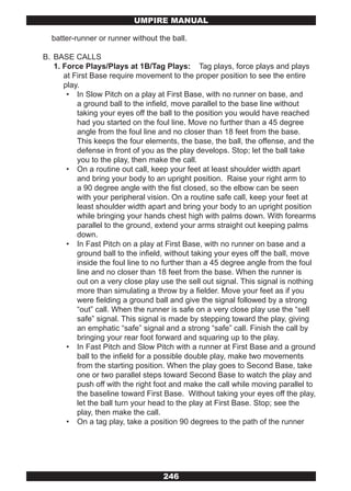 UMPIRE MANUAL

  batter-runner or runner without the ball.

B. BASE CALLS
   1. Force Plays/Plays at 1B/Tag Plays: Tag plays, force plays and plays
      at First Base require movement to the proper position to see the entire
      play.
       • In Slow Pitch on a play at First Base, with no runner on base, and
          a ground ball to the infield, move parallel to the base line without
          taking your eyes off the ball to the position you would have reached
          had you started on the foul line. Move no further than a 45 degree
          angle from the foul line and no closer than 18 feet from the base.
          This keeps the four elements, the base, the ball, the offense, and the
          defense in front of you as the play develops. Stop; let the ball take
          you to the play, then make the call.
       • On a routine out call, keep your feet at least shoulder width apart
          and bring your body to an upright position. Raise your right arm to
          a 90 degree angle with the fist closed, so the elbow can be seen
          with your peripheral vision. On a routine safe call, keep your feet at
          least shoulder width apart and bring your body to an upright position
          while bringing your hands chest high with palms down. With forearms
          parallel to the ground, extend your arms straight out keeping palms
          down.
       • In Fast Pitch on a play at First Base, with no runner on base and a
          ground ball to the infield, without taking your eyes off the ball, move
          inside the foul line to no further than a 45 degree angle from the foul
          line and no closer than 18 feet from the base. When the runner is
          out on a very close play use the sell out signal. This signal is nothing
          more than simulating a throw by a fielder. Move your feet as if you
          were fielding a ground ball and give the signal followed by a strong
          “out” call. When the runner is safe on a very close play use the “sell
          safe” signal. This signal is made by stepping toward the play, giving
          an emphatic “safe” signal and a strong “safe” call. Finish the call by
          bringing your rear foot forward and squaring up to the play.
       • In Fast Pitch and Slow Pitch with a runner at First Base and a ground
          ball to the infield for a possible double play, make two movements
          from the starting position. When the play goes to Second Base, take
          one or two parallel steps toward Second Base to watch the play and
          push off with the right foot and make the call while moving parallel to
          the baseline toward First Base. Without taking your eyes off the play,
          let the ball turn your head to the play at First Base. Stop; see the
          play, then make the call.
       • On a tag play, take a position 90 degrees to the path of the runner




                                    246
 