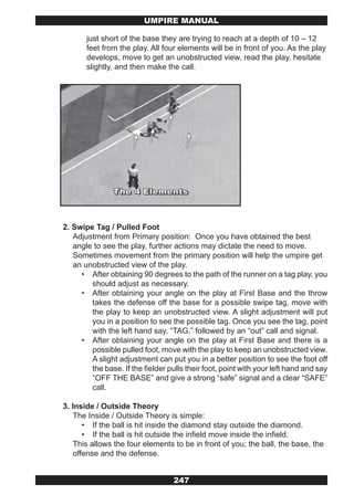 UMPIRE MANUAL

       just short of the base they are trying to reach at a depth of 10 – 12
       feet from the play. All four elements will be in front of you. As the play
       develops, move to get an unobstructed view, read the play, hesitate
       slightly, and then make the call.




2. Swipe Tag / Pulled Foot
   Adjustment from Primary position: Once you have obtained the best
   angle to see the play, further actions may dictate the need to move.
   Sometimes movement from the primary position will help the umpire get
   an unobstructed view of the play.
     • After obtaining 90 degrees to the path of the runner on a tag play, you
        should adjust as necessary.
     • After obtaining your angle on the play at First Base and the throw
        takes the defense off the base for a possible swipe tag, move with
        the play to keep an unobstructed view. A slight adjustment will put
        you in a position to see the possible tag. Once you see the tag, point
        with the left hand say, “TAG,” followed by an “out” call and signal.
     • After obtaining your angle on the play at First Base and there is a
        possible pulled foot, move with the play to keep an unobstructed view.
        A slight adjustment can put you in a better position to see the foot off
        the base. If the fielder pulls their foot, point with your left hand and say
        “OFF THE BASE” and give a strong “safe” signal and a clear “SAFE”
        call.

3. Inside / Outside Theory
   The Inside / Outside Theory is simple:
      • If the ball is hit inside the diamond stay outside the diamond.
      • If the ball is hit outside the infield move inside the infield.
   This allows the four elements to be in front of you; the ball, the base, the
   offense and the defense.


                                   247
 
