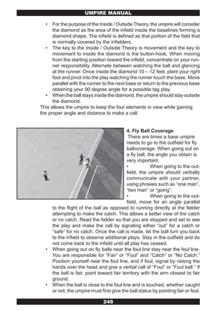 UMPIRE MANUAL

  •   For the purpose of the Inside / Outside Theory, the umpire will consider
      the diamond as the area of the infield inside the baselines forming a
      diamond shape. The infield is defined as that portion of the field that
      is normally covered by the infielders.
   • The key to the Inside / Outside Theory is movement and the key to
      movement to inside the diamond is the button-hook. When moving
      from the starting position toward the infield, concentrate on your run-
      ner responsibility. Alternate between watching the ball and glancing
      at the runner. Once inside the diamond 10 – 12 feet, plant your right
      foot and pivot into the play watching the runner touch the base. Move
      parallel with the runner to the next base or return to the previous base
      obtaining your 90 degree angle for a possible tag play.
   • When the ball stays inside the diamond, the umpire should stay outside
      the diamond.
This allows the umpire to keep the four elements in view while gaining
the proper angle and distance to make a call.


                                            4. Fly Ball Coverage
                                             There are times a base umpire
                                            needs to go to the outfield for fly
                                            ballcoverage. When going out on
                                            a fly ball, the angle you obtain is
                                            very important.
                                            •            When going to the out-
                                            field, the umpire should verbally
                                            communicate with your partner,
                                            using phrases such as “one man”,
                                            “two man” or “going”.
                                            •            When going to the out-
                                            field, move for an angle parallel
      to the flight of the ball as opposed to running directly at the fielder
      attempting to make the catch. This allows a better view of the catch
      or no catch. Read the fielder so that you are stopped and set to see
      the play and make the call by signaling either “out” for a catch or
      “safe” for no catch. Once the call is made, let the ball turn you back
      to the infield to observe additional plays. Stay in the outfield and do
      not come back to the infield until all play has ceased.
  •   When going out on fly balls near the foul line stay near the foul line.
      You are responsible for “Fair” or “Foul” and “Catch” or “No Catch.”
      Position yourself near the foul line, and if foul, signal by raising the
      hands over the head and give a verbal call of “Foul” or “Foul ball.” If
      the ball is fair, point toward fair territory with the arm closest to fair
      ground.
  •   When the ball is close to the foul line and is touched, whether caught
      or not, the umpire must first give the ball status by pointing fair or foul.

                                248
 