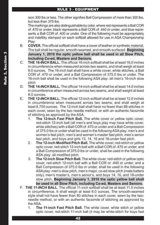 RULE 3 - EQUIPMENT

                          sion 300 lbs or less. The other signifies Ball Compression of more than 300 lbs,
                          but less than 375 lbs.
                          The markings are also distinguishable by color, where red represents a Ball COR
                          of .470 or under, black represents a Ball COR of .440 or under, and blue repre-
                          sents a Ball COR of .400 or under. One of the following must be appropriately
                          and indelibly stamped on each softball allowed for use in ASA Championship
                          Play:
                    B.    COVER. The official softball shall have a cover of leather or synthetic material.
                          The ball shall be regular, smooth-seamed, and smooth-surfaced. Beginning
Rule 3, Section 3




                          January 1, 2010 the optic yellow ball shall be used in all Slow Pitch,
                          including Co-ed, Masters and Seniors.
                    C.    THE 16-INCH BALL. The official 16-inch softball shall be at least 16.0 inches
                          in circumference when measured across two seams, and shall weigh at least
                          9.0 ounces. The 16-inch ball shall have a white cover, white stitches, a Ball
                          COR of .470 or under, and a Ball Compression of 375.0 lbs or under. The
                          16-inch ball shall be used in the following ASA play: all men’s 16-inch slow
                          pitch.
                    D.    THE 14-INCH BALL. The official 14-inch softball shall be at least 14.0 inches
                          in circumference when measured across two seams, and shall weight at least
                          8.0 ounces.
                    E.    THE 12-INCH BALL. The official 12-inch softball shall be at least 12.0 inches
                          in circumference when measured across two seams, and shall weigh at
                          least 6.750 ounces. The 12-inch ball shall have no fewer than 88 stitches in
                          each cover, sewn by the two needle method, or with an authentic facsimile
                          of stitching as approved by the ASA.
                          1. The 12-Inch Fast Pitch Ball. The white cover or yellow optic cover,
                                 red-stitch 12-inch ball (all men’s and boys play may have white cover,
                                 white stitches) with a Ball COR of .470 or under and a Ball Compression
                                 of 375.0 lbs or under shall be used in the following ASA play: men’s and
                                 women’s fast pitch, men’s and women’s master fast pitch, men’s senior
                                 fast pitch, and boys and girls 12, 14, 16 and 18-under fast pitch.
                          2. The 12-inch Modified Pitch Ball. The white cover, red-stitch or yellow
                                 optic cover, red-stitch 12-inch ball with a Ball COR of .470 or under, and
                                 a Ball Compression of 375.0 lbs or under, shall be used in the following
                                 ASA play: all modified pitch.
                          3. The 12-inch Slow Pitch Ball. The white cover, red-stitch or yellow optic
                                 cover, red-stitch 12-inch ball with a Ball COR or .440 or under, and a
                                 Ball Compression of 375.0 lbs or under, shall be used in the following
                                 ASA play: men’s slow pitch, men’s major, co-ed slow pitch (male batters
                                 only), men’s master’s, men’s senior’s, and boys 14, 16, and 18-under
                                 slow pitch. Beginning January 1, 2010 the optic yellow ball shall
                                 be used in all Slow Pitch, including Co-ed, Masters and Seniors.
                    F.   THE 11-INCH BALL. The official 11-inch softball shall be at least 11.0 inches
                          in circumference. It shall weigh at least 6.0 ounces. The smooth-seamed
                          style shall not have fewer than 80 stitches in each cover, sewn by the two-
                          needle method, or with an authentic facsimile of stitching as approved by
                          the ASA.
                          1. The 11-inch Fast Pitch Ball. The white cover, white stitch or yellow
                                 optic cover, red-stitch 11-inch ball (it may be white-stitch for boys fast
                                                           42
 