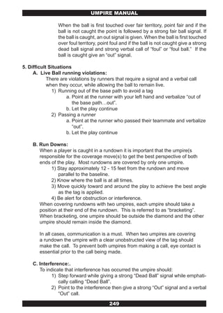 UMPIRE MANUAL

                When the ball is first touched over fair territory, point fair and if the
                ball is not caught the point is followed by a strong fair ball signal. If
                the ball is caught, an out signal is given. When the ball is first touched
                over foul territory, point foul and if the ball is not caught give a strong
                dead ball signal and strong verbal call of “foul” or “foul ball.” If the
                ball is caught give an “out” signal.

5. Difficult Situations
     A. Live Ball running violations:
            There are violations by runners that require a signal and a verbal call
            when they occur, while allowing the ball to remain live.
              1) Running out of the base path to avoid a tag
                     a. Point at the runner with your left hand and verbalize “out of
                        the base path…out”.
                     b. Let the play continue
              2) Passing a runner
                     a. Point at the runner who passed their teammate and verbalize
                        “out”.
                     b. Let the play continue

    B. Run Downs:
       When a player is caught in a rundown it is important that the umpire(s
       responsible for the coverage move(s) to get the best perspective of both
       ends of the play. Most rundowns are covered by only one umpire.
             1) Stay approximately 12 - 15 feet from the rundown and move
                parallel to the baseline.
             2) Know where the ball is at all times.
             3) Move quickly toward and around the play to achieve the best angle
                as the tag is applied.
             4) Be alert for obstruction or interference.
       When covering rundowns with two umpires, each umpire should take a
       position at their end of the rundown. This is referred to as “bracketing”.
       When bracketing, one umpire should be outside the diamond and the other
       umpire should remain inside the diamond.

        In all cases, communication is a must. When two umpires are covering
        a rundown the umpire with a clear unobstructed view of the tag should
        make the call. To prevent both umpires from making a call, eye contact is
        essential prior to the call being made.

    C. Interference:.
       To indicate that interference has occurred the umpire should:
             1) Step forward while giving a strong “Dead Ball” signal while emphati-
                cally calling “Dead Ball”.
             2) Point to the interference then give a strong “Out” signal and a verbal
                “Out” call.

                                         249
 