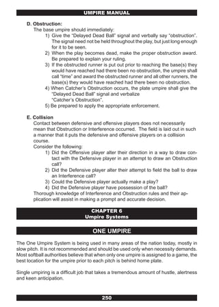 UMPIRE MANUAL

    D. Obstruction:
       The base umpire should immediately:
            1) Give the “Delayed Dead Ball” signal and verbally say “obstruction”.
               The signal need not be held throughout the play, but just long enough
               for it to be seen.
            2) When the play becomes dead, make the proper obstruction award.
               Be prepared to explain your ruling.
            3) If the obstructed runner is put out prior to reaching the base(s) they
               would have reached had there been no obstruction, the umpire shall
               call “time” and award the obstructed runner and all other runners, the
               base(s) they would have reached had there been no obstruction.
            4) When Catcher’s Obstruction occurs, the plate umpire shall give the
               “Delayed Dead Ball” signal and verbalize
               “Catcher’s Obstruction”.
            5) Be prepared to apply the appropriate enforcement.

    E. Collision
       Contact between defensive and offensive players does not necessarily
       mean that Obstruction or Interference occurred. The field is laid out in such
       a manner that it puts the defensive and offensive players on a collision
       course.
       Consider the following:
             1) Did the Offensive player alter their direction in a way to draw con-
                tact with the Defensive player in an attempt to draw an Obstruction
                call?
             2) Did the Defensive player alter their attempt to field the ball to draw
                an Interference call?
             3) Could the Defensive player actually make a play?
             4) Did the Defensive player have possession of the ball?
       Thorough knowledge of Interference and Obstruction rules and their ap-
       plication will assist in making a prompt and accurate decision.

                                 CHAPTER 6
                                Umpire Systems


                                    ONE UMPIRE
The One Umpire System is being used in many areas of the nation today, mostly in
slow pitch. It is not recommended and should be used only when necessity demands.
Most softball authorities believe that when only one umpire is assigned to a game, the
best location for the umpire prior to each pitch is behind home plate.

Single umpiring is a difficult job that takes a tremendous amount of hustle, alertness
and keen anticipation.



                                        250
 