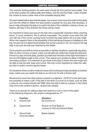 UMPIRE MANUAL

The umpires starting position for each pitch should be from behind home plate. This
is the best position for calling balls and strikes, and fair and foul balls. It also enables
the umpire to have a clear view of the complete playing field.

On each batted ball or play that develops, the umpire must move from behind the plate
and into the infield to obtain the best position possible for any play that develops. A
key to help anticipate the play is to watch the feet of the outfielder making a throw, as
fielders will step in the direction the throw will be made.

It’s important to keep your eye on the ball, this is especially important when umpiring
alone. In some situations, this is almost impossible. The umpire must make the call
and still see if the runner coming home touched the plate before the out was made.
When this happens there is the possibility of the ball being dropped or bobbled on the
tag. As soon as it is determined whether the runner scored or not, turn back to the tag
play to be sure the ball was retained by the fielder.

Try to position yourself as close as possible on all play situations, especially tag plays.
With no other runners on base, make sure all calls are made from inside the diamond.
If there is a play at home plate, position yourself near the back of the right hand batter’s
box at a 90 degree angle to the runner. Then adjust your position to allow a follow up
secondary position. It is important to get close to the play to obtain the best angle and
be able to see the ball, base and runner. Not only is this important to make the calls,
but also to watch runners tag the bases.

On situations where a call is made at a base and a subsequent play develops at another
base, make sure you watch the ball so as not to be hit with a thrown ball.

Movement to cover the other bases is based on judgment. HUSTLE to the best posi-
tion possible to make a call. If the ball is live when a runner is on base, such as after
a base hit, the umpire should call TIME when the ball is held by a player in the infield
area and in the umpire’s opinion, all play has ceased.

There is no excuse for calling a play from behind or just in front of the plate.
In the following diagrams, the umpire is designated as “P’’:

            Position:                 Situation:
     A.     Ground ball               No runners on

     B.     Ground ball               Runner on First Base or
                                      runners on first and Second Base

     C.     Ground ball               Bases loaded
            hit to the infield




                                           251
 