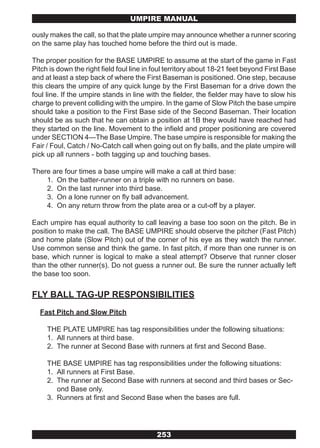 UMPIRE MANUAL

ously makes the call, so that the plate umpire may announce whether a runner scoring
on the same play has touched home before the third out is made.

The proper position for the BASE UMPIRE to assume at the start of the game in Fast
Pitch is down the right field foul line in foul territory about 18-21 feet beyond First Base
and at least a step back of where the First Baseman is positioned. One step, because
this clears the umpire of any quick lunge by the First Baseman for a drive down the
foul line. If the umpire stands in line with the fielder, the fielder may have to slow his
charge to prevent colliding with the umpire. In the game of Slow Pitch the base umpire
should take a position to the First Base side of the Second Baseman. Their location
should be as such that he can obtain a position at 1B they would have reached had
they started on the line. Movement to the infield and proper positioning are covered
under SECTION 4—The Base Umpire. The base umpire is responsible for making the
Fair / Foul, Catch / No-Catch call when going out on fly balls, and the plate umpire will
pick up all runners - both tagging up and touching bases.

There are four times a base umpire will make a call at third base:
    1. On the batter-runner on a triple with no runners on base.
    2. On the last runner into third base.
    3. On a lone runner on fly ball advancement.
    4. On any return throw from the plate area or a cut-off by a player.

Each umpire has equal authority to call leaving a base too soon on the pitch. Be in
position to make the call. The BASE UMPIRE should observe the pitcher (Fast Pitch)
and home plate (Slow Pitch) out of the corner of his eye as they watch the runner.
Use common sense and think the game. In fast pitch, if more than one runner is on
base, which runner is logical to make a steal attempt? Observe that runner closer
than the other runner(s). Do not guess a runner out. Be sure the runner actually left
the base too soon.


FLY BALL TAG-UP RESPONSIBILITIES
  Fast Pitch and Slow Pitch

     THE PLATE UMPIRE has tag responsibilities under the following situations:
     1. All runners at third base.
     2. The runner at Second Base with runners at first and Second Base.

     THE BASE UMPIRE has tag responsibilities under the following situations:
     1. All runners at First Base.
     2. The runner at Second Base with runners at second and third bases or Sec-
        ond Base only.
     3. Runners at first and Second Base when the bases are full.




                                           253
 