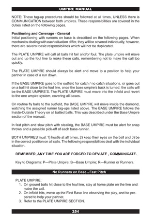 UMPIRE MANUAL

NOTE: These tag-up procedures should be followed at all times, UNLESS there is
COMMUNICATION between both umpires. These responsibilities are covered in the
duties listed on the following pages.

Positioning and Coverage - General
Initial positioning with runners on base is described on the following pages. When
mechanics dealing with each situation differ, they will be covered individually, however,
there are several basic responsibilities which will not be duplicated.

The PLATE UMPIRE will call all balls hit fair and/or foul. The plate umpire will move
out and up the foul line to make these calls, remembering not to make the call too
quickly.

The PLATE UMPIRE should always be alert and move to a position to help your
partner in case of a run down.

If the BASE UMPIRE goes to the outfield for catch / no catch situations, or goes out
on a ball hit close to the foul line, once the base umpire’s back is turned, the calls will
be the BASE UMPIRE’S. The PLATE UMPIRE must move into the infield and revert
to the one umpire system, covering all bases.

On routine fly balls to the outfield, the BASE UMPIRE will move inside the diamond,
watching the assigned runner tag-ups listed above. The BASE UMPIRE follows the
Inside-Outside Theory on all batted balls. This was described under the Base Umpire
section of the manual.

In fast pitch and slow pitch with stealing, the BASE UMPIRE must be alert for snap
throws and a possible pick-off of each base-runner.

BOTH UMPIRES must 1) hustle at all times, 2) keep their eyes on the ball and 3) be
in the correct position on all calls. The following responsibilities deal with the individual
situation.

  REMEMBER, ANY TIME YOU ARE FORCED TO DEVIATE , COMMUNICATE.

  Key to Diagrams: P—Plate Umpire; B—Base Umpire; R—Runner or Runners.

                             No Runners on Base - Fast Pitch

  PLATE UMPIRE:
    1. On ground balls hit close to the foul line, stay at home plate on the line and
       make the call.
    2. On infield hits, move up the First Base line observing the play, and be pre-
       pared to help your partner.
    3. Refer to the PLATE UMPIRE SECTION.


                                           254
 