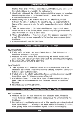 UMPIRE MANUAL

       the first throw is to First Base, Second Base, or third base, any subsequent
       throw to third base is covered by the plate umpire.
  3.   On all balls hit through the infield or to the outfield that you do not go out on,
       immediately come inside the diamond, button hook and take the batter-
       runner all the way to third base.
  4.   On routine fly balls to the outfield, move into the infield to a position
       between the pitcher’s plate and the base line. You are responsible for the
       tag-up of the runner, and after the ball is caught, take the runner into third
       base.
  5.   Take the batter-runner to third base, watching that they touch all bases.
       When the ball is in the outfield, take a position deep enough in the infield to
       allow movement for a play at either base.
  6.   On an attempted steal of third, move toward third base and be prepared for
       a call. Movement should be parallel to the baseline between second and
       third base.
  7.   Refer to the BASE UMPIRE SECTION.

                       Runner on Third Base Only - Fast Pitch

PLATE UMPIRE:
  1. If a fly ball is hit, move from behind home plate and line up the runner on
     third base and watch the tag-up.
  2. On base hits move toward third base watching the runner. If the runner
     goes home, drift back toward home and watch the runner touch home plate.
  3. Refer to the PLATE UMPIRE SECTION.

BASE UMPIRE:
 1. Take a position about two steps behind and to the third base side of the
    shortstop. Be cautious so as not to interfere with any outfielder’s view of the
    batter or a play by the infielders.
 2. If a ball is hit to the infield, wait until the fielder commits, then move quickly
    toward that base. Don’t take your eyes off the ball.
 3. Call all plays made on the first throw by an infielder unless it is to home
    plate. Take the batter-runner into third base and see that all bases are
    touched.
 4. Refer to BASE UMPIRE SECTION.

                   Runners on First and Second Base - Fast Pitch

PLATE UMPIRE:
  1. On base hits take the lead runner into third base and home. On steals
     where there is a wild throw at Second Base pick up the runner coming into
     third base.
  2. Be ready and in position to make a call at third base by going down the third
     base line in foul ground. When you are about one third of the way from third
     base quickly move into the infield for a good position on the tag play.

                                         256
 