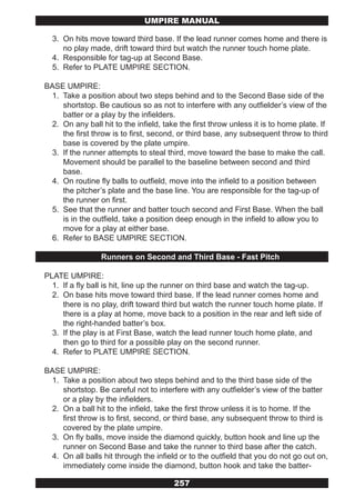UMPIRE MANUAL

  3. On hits move toward third base. If the lead runner comes home and there is
     no play made, drift toward third but watch the runner touch home plate.
  4. Responsible for tag-up at Second Base.
  5. Refer to PLATE UMPIRE SECTION.

BASE UMPIRE:
 1. Take a position about two steps behind and to the Second Base side of the
    shortstop. Be cautious so as not to interfere with any outfielder’s view of the
    batter or a play by the infielders.
 2. On any ball hit to the infield, take the first throw unless it is to home plate. If
    the first throw is to first, second, or third base, any subsequent throw to third
    base is covered by the plate umpire.
 3. If the runner attempts to steal third, move toward the base to make the call.
    Movement should be parallel to the baseline between second and third
    base.
 4. On routine fly balls to outfield, move into the infield to a position between
    the pitcher’s plate and the base line. You are responsible for the tag-up of
    the runner on first.
 5. See that the runner and batter touch second and First Base. When the ball
    is in the outfield, take a position deep enough in the infield to allow you to
    move for a play at either base.
 6. Refer to BASE UMPIRE SECTION.

                 Runners on Second and Third Base - Fast Pitch

PLATE UMPIRE:
  1. If a fly ball is hit, line up the runner on third base and watch the tag-up.
  2. On base hits move toward third base. If the lead runner comes home and
     there is no play, drift toward third but watch the runner touch home plate. If
     there is a play at home, move back to a position in the rear and left side of
     the right-handed batter’s box.
  3. If the play is at First Base, watch the lead runner touch home plate, and
     then go to third for a possible play on the second runner.
  4. Refer to PLATE UMPIRE SECTION.

BASE UMPIRE:
 1. Take a position about two steps behind and to the third base side of the
    shortstop. Be careful not to interfere with any outfielder’s view of the batter
    or a play by the infielders.
 2. On a ball hit to the infield, take the first throw unless it is to home. If the
    first throw is to first, second, or third base, any subsequent throw to third is
    covered by the plate umpire.
 3. On fly balls, move inside the diamond quickly, button hook and line up the
    runner on Second Base and take the runner to third base after the catch.
 4. On all balls hit through the infield or to the outfield that you do not go out on,
    immediately come inside the diamond, button hook and take the batter-

                                       257
 