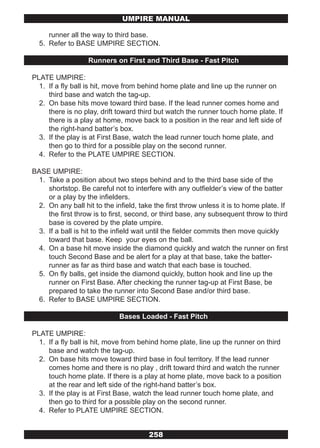 UMPIRE MANUAL

     runner all the way to third base.
  5. Refer to BASE UMPIRE SECTION.

                   Runners on First and Third Base - Fast Pitch

PLATE UMPIRE:
  1. If a fly ball is hit, move from behind home plate and line up the runner on
     third base and watch the tag-up.
  2. On base hits move toward third base. If the lead runner comes home and
     there is no play, drift toward third but watch the runner touch home plate. If
     there is a play at home, move back to a position in the rear and left side of
     the right-hand batter’s box.
  3. If the play is at First Base, watch the lead runner touch home plate, and
     then go to third for a possible play on the second runner.
  4. Refer to the PLATE UMPIRE SECTION.

BASE UMPIRE:
 1. Take a position about two steps behind and to the third base side of the
    shortstop. Be careful not to interfere with any outfielder’s view of the batter
    or a play by the infielders.
 2. On any ball hit to the infield, take the first throw unless it is to home plate. If
    the first throw is to first, second, or third base, any subsequent throw to third
    base is covered by the plate umpire.
 3. If a ball is hit to the infield wait until the fielder commits then move quickly
    toward that base. Keep your eyes on the ball.
 4. On a base hit move inside the diamond quickly and watch the runner on first
    touch Second Base and be alert for a play at that base, take the batter-
    runner as far as third base and watch that each base is touched.
 5. On fly balls, get inside the diamond quickly, button hook and line up the
    runner on First Base. After checking the runner tag-up at First Base, be
    prepared to take the runner into Second Base and/or third base.
 6. Refer to BASE UMPIRE SECTION.

                             Bases Loaded - Fast Pitch

PLATE UMPIRE:
  1. If a fly ball is hit, move from behind home plate, line up the runner on third
     base and watch the tag-up.
  2. On base hits move toward third base in foul territory. If the lead runner
     comes home and there is no play , drift toward third and watch the runner
     touch home plate. If there is a play at home plate, move back to a position
     at the rear and left side of the right-hand batter’s box.
  3. If the play is at First Base, watch the lead runner touch home plate, and
     then go to third for a possible play on the second runner.
  4. Refer to PLATE UMPIRE SECTION.


                                       258
 