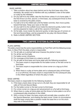 UMPIRE MANUAL

  BASE UMPIRE:
   1. Take a position about two steps behind and to the third base side of the
      shortstop. Be careful not to interfere with any outfielder’s view of the batter
      or a play by the infielders.
   2. On any ball hit to the infield, take the first throw unless it is to home plate. If
      the first throw is to first, second, or third base, any subsequent throw to third
      base is covered by the plate umpire.
   3. If a ball is hit to the infield wait until the fielder commits, then move quickly
      toward that base. Keep your eyes on the ball.
   4. On any ball hit to the outfield move inside the diamond quickly, button hook
      and be prepared to make a call at first, second or third base.
   5. On fly balls, move inside the diamond quickly, to take tag-ups of runners on
      first and Second Base, and be prepared for any play into Second Base.
   6. Refer to BASE UMPIRE SECTION.


                    TWO UMPIRE SYSTEM-SLOW PITCH
PLATE UMPIRE:
The plate umpire has the same responsibilities as Fast Pitch with the following excep-
tions. In Slow Pitch the plate umpire is responsible:
     A. For all calls on a pitched ball once it leaves the pitcher’s hand.
     B. For all fair and foul balls.
     C. For batter-runner infractions.
     D. For coverage at third base on a steal or pick-off.
     E. For all calls at third base and home plate with the following exceptions:
         1. The base umpire is responsible for the batter-runner or the last runner to
            third base.
         2. The base umpire is responsible for a lone runner on a tag-up to third
            base.
         3. When there is a play at home plate and a subsequent play at third base
            or a cut off throw, the base umpire is responsible for the subsequent play
            in the infield regardless of where the play is made.

BASE UMPIRE:
The base umpire is responsible for the following situations:
    A. If the base umpire does not go out on a fly ball, they are responsible for all
       calls at First and Second Base.
    B. For the batter-runner or the last runner to third base.
    C. For a lone runner on a tag-up and advancement on a fly ball to third base.
    D. When there is a play at home plate and the throw to home plate is cut off or
       a subsequent play anywhere in the infield.
    E. With a runner on base, the base umpire will normally take a position off of
       the Second Baseman, and shading the lead runner. Under no circumstance
       shall the base umpire take a position inside the base line or on the short-
       stop side of Second Base.
                                         259
 
