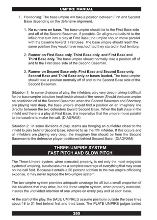 UMPIRE MANUAL

     F. Positioning: The base umpire will take a position between First and Second
        Base depending on the defensive alignment.

        1. No runners on base. The base umpire should be to the First Base side
           and off of the Second Baseman, if possible. On all ground balls hit to the
           infield that turn into a play at First Base, the umpire should move parallel
           with the baseline toward First Base. The base umpire should reach the
           same position they would have reached had they started in foul territory.

        2. Runner on First Base only, Third Base only, and First Base and
           Third Base only. The base umpire should normally take a position off of
           and to the First Base side of the Second Baseman.

        3. Runner on Second Base only, First Base and Second Base only,
           Second Base and Third Base only or bases loaded. The base umpire
           should take a position normally off of and to the Second Base side of the
           Second Baseman.

Situation 1: In some divisions of play, the infielders play very deep making it difficult
for the base umpire to button-hook inside ahead of the runner. Should the base umpire
be positioned off of the Second Baseman when the Second Baseman and Shortstop
are playing very deep, the base umpire should find a position on an imaginary line
directly between the two defenders toward Second Base. When the ball stays in the
infield and there is a play at First Base, it is imperative that the umpire move parallel
to the baseline to make the call. (DIAGRAM)

Situation 2: In some divisions of play, teams are bringing an outfielder closer to the
infield to play behind Second Base, referred to as the fifth infielder. If this occurs and
all infielders are playing very deep, the imaginary line should be from the Second
Baseman to the defensive player positioned behind Second Base. (DIAGRAM)

                           THREE-UMPIRE SYSTEM
                         FAST PITCH AND SLOW PITCH
The Three-Umpire system, when executed properly, is not only the most enjoyable
system of umpiring, but also assures a complete coverage of everything that may occur
on the ball field. Because it entails a 50 percent addition to the two umpire officiating
expense, it may never replace the two-umpire system.

The two-umpire system provides adequate coverage for all but a small proportion of
the situations that may arise, but the three umpire system, when properly executed,
insures the undivided attention of one umpire on every play and at each base.

At the start of the play, the BASE UMPIRES assume positions outside the base lines
about 18 to 21 feet behind first and third base. The PLATE UMPIRE judges batted

                                          260
 