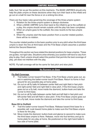 UMPIRE MANUAL

balls, foul / fair as per the section on this mechanic. The BASE UMPIRES should only
help the plate umpire on these decisions when they turn their back to the infield and
go out on a ball hit near the fence or on a sinking line drive.

There are four basic rules governing the coverage of the three-umpire system:
    1. Rotation for the three-umpire system is always clockwise.
    2. When a BASE UMPIRE turns their back to the infield to go to the outfield on
       a play, the umpire should remain outside until the play has been completed.
    3. When an umpire goes to the outfield, the crew reverts to the two-umpire
       system.
    4. When the umpires start the basic position from a counter rotated position,
       there will be no rotation.

The counter rotated position is the basic position prior to any pitch when the third base
umpire is down the line at third base and the First Base umpire assumes a position
behind the Second Baseman.

Throughout this section we have stated the desired positions for base umpires. These
are guides, not rigid rules. Situations arise whereby your position will have to vary from
play to play. Each umpire should select the position that permits the best coverage of
play, yet does not interfere with the play.

NOTE: Fly ball coverage will be the same for fast pitch and slow pitch.

                                   No Runners on Base

  Fly Ball Coverage
    P: Trail batter-runner toward First Base. If the First Base umpire goes out, as-
         sist in watching the batter-runner touch First Base. Return to home in foul
         ground for any possible play at home plate.
    1st: Go out on all fly balls hit between center field and right field in fast pitch
         and right-center field and right field in slow pitch. If the third base umpire
         goes out on a fly ball, move inside the diamond, button-hook and take the
         runner to third base.
    3rd: Go out on all fly balls between center field and left field in fast pitch and
         left-center field and left field in slow pitch. If the First Base umpire goes out
         on a fly ball, move inside the diamond and take the runner to third base.

  Base Hit to Outfield
   P: Trail the batter-runner toward First Base. Release toward third base for a
        possible call. Look toward home plate to make sure the First Base umpire
        is there for the play.
   1st: Move inside the diamond, button-hook and glance to second to make sure
        the third base umpire is there. Release, move into foul territory and go to
        home plate for any play at home. Be positioned on the right hand batter’s
        box side of home plate.

                                          261
 